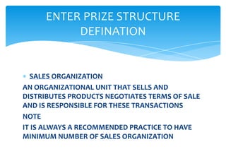 ENTER PRIZE STRUCTURE
          DEFINATION


  SALES ORGANIZATION
AN ORGANIZATIONAL UNIT THAT SELLS AND
DISTRIBUTES PRODUCTS NEGOTIATES TERMS OF SALE
AND IS RESPONSIBLE FOR THESE TRANSACTIONS
NOTE
IT IS ALWAYS A RECOMMENDED PRACTICE TO HAVE
MINIMUM NUMBER OF SALES ORGANIZATION
 