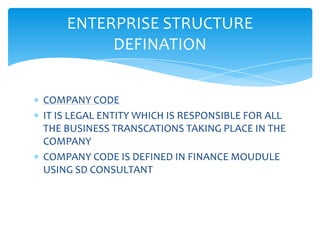 ENTERPRISE STRUCTURE
         DEFINATION


COMPANY CODE
IT IS LEGAL ENTITY WHICH IS RESPONSIBLE FOR ALL
THE BUSINESS TRANSCATIONS TAKING PLACE IN THE
COMPANY
COMPANY CODE IS DEFINED IN FINANCE MOUDULE
USING SD CONSULTANT
 