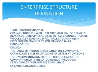 ENTERPRISE STRUCTURE
            DEFINATION

  DISTRIBUTION CHANNEL
CHANNEL THROUGH WHICH SALABLE MATERIAL OR SERVICES
REACH CUSTOMER.TYPICAL DISTRIBUTION CHANNELS INCLUDE
WHOLE SALE RETAIL AND DIRECT SALES .YOU CAN ASSIN
DISTRIBUTION CHANNEL TO ONE OR MORE SALES
ORGANISATION
DIVISION
THE RANGE OF PRODUCTS FOR WHICH THE COMPANY IS
CARRING OUT SALES IN DIVIDED IN TO DIFFERENT DIVISIONS
THE DIVISION KNOWING BUT THE PRODUCT LINE OF THE
COMPANY WHICH IS THE CATOGRIZING OF PRODUCTS
DEPENDING OF THEIR PURPOSE AND USAGE
EX CARDIOLOGY,NUROLOGY
 