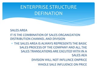 ENTERPRISE STRUCTURE
           DEFINATION


SALES AREA
IT IS THE COMBINATION OF SALES ORGANIZATION
DISTRIBUTION CHANNEL AND DIVISION
    THE SALES AREA IS ALWAYS REPRESENTS THE BASIC
        SALES PROCESS OF THE COMPANY AND ALL THE
         SALES TRANSCATIONS ARE EXCUTED WITH IN A
                                         SALES AEA
                DIVISION WILL NOT INFLUNCE ONPRICE
                     WHOLE SALE INFLUENCE ON PRICE
 