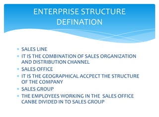 ENTERPRISE STRUCTURE
         DEFINATION


SALES LINE
IT IS THE COMBINATION OF SALES ORGANIZATION
AND DISTRIBUTION CHANNEL
SALES OFFICE
IT IS THE GEOGRAPHICAL ACCPECT THE STRUCTURE
OF THE COMPANY
SALES GROUP
THE EMPLOYEES WORKING IN THE SALES OFFICE
CANBE DIVIDED IN TO SALES GROUP
 