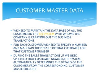 CUSTOMER MASTER DATA


WE NEED TO MAINTAIN THE DATA BASE OF ALL THE
CUSTOMER IN THE R/3 SYSTEM WITH WHOME THE
COMPANY IS CARRYING OUT THE BUSINESS
TRANSACTIONS
FOR EACH CUSTOMER WE NEED TO SPECIFY A NUMBER
AND MAINTAIN THE DETAILS OF THAT CUSTOMER FOR
THAT CUSTOMER NUMBER
DURING THE SALES TRANSACTIONS ,IF WE NEED
SPECIFIED THAT CUSTOMER NUMBER,THE SYSTEM
AUTOMATICALLY DETERMINES THE DETAILS OF THE
CUSTOMER FROM THE CORRESPONDING CUSTOMER
MASTER RECORD
 