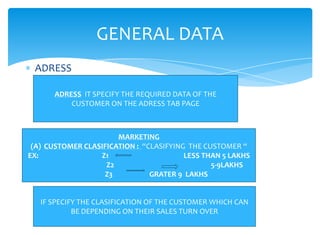 GENERAL DATA
 ADRESS

      ADRESS IT SPECIFY THE REQUIRED DATA OF THE
          CUSTOMER ON THE ADRESS TAB PAGE



                       MARKETING
 (A) CUSTOMER CLASIFICATION : “CLASIFYING THE CUSTOMER “
EX:               Z1                     LESS THAN 5 LAKHS
                    Z2                          5-9LAKHS
                   Z3           GRATER 9 LAKHS


   IF SPECIFY THE CLASIFICATION OF THE CUSTOMER WHICH CAN
            BE DEPENDING ON THEIR SALES TURN OVER
 