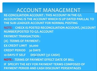 ACCOUNT MANAGEMENT
RE-CONCILIATION ACCOUNT : THIS ACCOUNT IN THE G/L
ACCOUNTING IS THE ACCOUNT WHICH IS UP DATED PARLLAL TO
THE SUB LEADGER ACCOUNT FOR NORMAL POSTING
NOTE: CHECK IS POSTED RECONCILIATION ACCOUNT, (ACCOUNT
NUMBER)POSTED TO G/L ACCOUNT
PAYMENT TRANSACTION :
(A) TERMS OF PAYMENT :
EX CREDIT LIMIT 30,000
CREDIT PERIOD 30 DAYS
10 DAYS IT SELF  DISCOUNT (3% CASH)
NOTE : TERMS OF PAYMENT EFFECT DATE OF BILL
IF SPECIFY THE KEY FOR PAYMENT TERMS COMPOSED OF
PAYMENT PERIOD AND CASH DISCOUNT PERSENTAGES
 