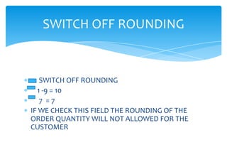 SWITCH OFF ROUNDING


   SWITCH OFF ROUNDING
  1 -9 = 10
   7 =7
IF WE CHECK THIS FIELD THE ROUNDING OF THE
ORDER QUANTITY WILL NOT ALLOWED FOR THE
CUSTOMER
 