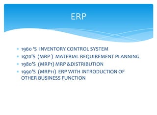 ERP


1960 ‘S INVENTORY CONTROL SYSTEM
1970’S (MRP ) MATERIAL REQUIREMENT PLANNING
1980’S (MRP1) MRP &DISTRIBUTION
1990’S (MRP11) ERP WITH INTRODUCTION OF
OTHER BUSINESS FUNCTION
 