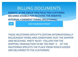 BILLING DOCUMENTS
REBATE : IF WE CHECK THIS FIELD THE CUSTOMER
BECOMES ENABLE FOR RECIVING THE REBATES
INTERNAL-COMMENT TERMS (INCOTERMS)
 CIF           COST-INSURANCE-FRIEGHT




THESE INCOTERMS SPECIFY’S CERTAIN INTERNATIONALLY
RECOGNISED TERMS AND CONDITIONS THAT THE SHIPPER
AND RECEIVING PARTY MUST FOLLOW FOR THE
SHIPPING TRANSACTION TO BE THE PART II OF THE
INCOTERMS SPECIFYS THE PLACE FROM WHICH GOODS
ARE DELIVERED TO THE CUSTOMERS
 