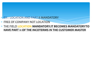 INCOTERMS


EX : LOCATION AND PART II MANDATORY
FREE OF COMPANY NOT LOCATION
THE FIELD LOCATION MANDATORY.IT BECOMES MANDATORYTO
HAVE PART 11 OF THE INCOTERMS IN THE CUSTOMER MASTER
 