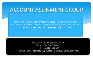 ACCOUNT ASSINMENT GROUP

    THIS FIELD ENABLES THE SYSTEM TO POST THE SALES VALUES OF
DIFFERENT CUSTOMERS TO THE CORRESPONDING G/L ACCOUNT.DURING
         THE REVENUE ACCOUNT DETERMINATION PROCEDURE




                   TAX CLASSIFICATION : SLAES TAX
                      EX : 0--- TAX EXCEPTABLE
                           1-----LIABLE FOR TAX
     IT SPECIFYS WETHER THE CUSTOMER IS LIABLE FOR TAX OR NOT
 