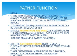 PATNER FUNCTION
NOTE:
1) THE INFORMATION REGARDING THE PATNER IS
ALWAYS PROVIDEDBY SOLD TO PARTY SO WE NEED TO
MAINTAIN PARTNER FUNCTION IN THE SOLD TO PARTY
RECORD
2) DEPENDING ON REQUIRMENT ALL THE PARTNERS CAN
BE SAME OR THEY CAN DIFFER
3) IF ALL THE PARTNERS ARE SAME ,WE NEED TO CREATE
THE CUSTOMER AS SOLD TO PARTY AND SPECIFY ‘S THAT
NUMBER SOLD TO PARTY NUMBER.
 FOR THE REMAINING PATNER FUNCATION

4) IF THE PARTNER DIFFER,WE NEED TO CREATE
CUSTOMER MASTER RECORD FOR THOSE PARTNERS AND
SPECIFY’S
THOSE CUSTOMER NUMBERS IN THE SOLD TO PARTY,
RECORD FOR THE REPRESENTATIVE PARTNER
 