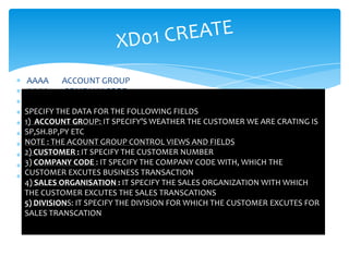 AAAA     ACCOUNT GROUP
 AAAA     COMPANY CODE
 AA        SALES ORG
SPECIFY THE DATA FOR THE FOLLOWING FIELDS
 AA       DISTRIBUTION CHANNEL
1) ACCOUNT GROUP: IT SPECIFY’S WEATHER THE CUSTOMER WE ARE CRATING IS
 DIVISION AA
SP,SH.BP,PY ETC
 ENTER
NOTE : THE ACOUNT GROUP CONTROL VIEWS AND FIELDS
 3 VIEWS
2) CUSTOMER : IT SPECIFY THE CUSTOMER NUMBER
 1) GENERAL DATA
3) COMPANY CODE : IT SPECIFY THE COMPANY CODE WITH, WHICH THE
 2) COMPANY CODE DATA
CUSTOMER EXCUTES BUSINESS TRANSACTION
 3) SALES AREA DATA
4) SALES ORGANISATION : IT SPECIFY THE SALES ORGANIZATION WITH WHICH
THE CUSTOMER EXCUTES THE SALES TRANSCATIONS
5) DIVISIONS: IT SPECIFY THE DIVISION FOR WHICH THE CUSTOMER EXCUTES FOR
SALES TRANSCATION
 
