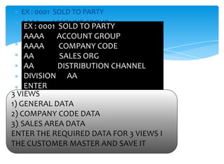 EX : 0001 SOLD TO PARTY
   AAAA      ACCOUNT GROUP
    EX : 0001 SOLD TO PARTY
   AAAA
    AAAA COMPANY CODE
              ACCOUNT GROUP
   AA
    AAAA SALES ORG CODE
               COMPANY
   AA
    AA       DISTRIBUTION CHANNEL
               SALES ORG
   DIVISION DISTRIBUTION CHANNEL
    AA         AA
    DIVISION AA
   ENTER
   3ENTER
     VIEWS
3 VIEWS
   1) GENERAL DATA
1) GENERAL DATA
   2) COMPANY CODE DATA
2) COMPANY CODE DATA
 3) SALES AREA DATA
3) SALES AREA DATA
ENTER THE REQUIRED DATA FOR 3 VIEWS I THE
 ENTER THE REQUIRED DATA FOR 3 VIEWS I
 CUSTOMER MASTER AND SAVE IT
THE CUSTOMER MASTER AND SAVE IT
 