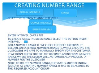 CREATING NUMBER RANGE
        DISPLAY INTERVELS            STATUS

SELECT THE BUTTON CHANGE INTERVELS
                 CHANGE INTERVELS

                  INSERT INTERVELS

ENTER INTERVEL OVER LAPE
TO CREATE A NEW NUMBER RANGE SELECT THE BUTTON INSERT
INTERVEL
FOR A NUMBER RANGE IF WE CHECK THE FIELD EXTERNAL IT
BECOME AN EXTERNAL NUMBERE RANGE IE, WHILE CREATING THE
CUSTOMERS WE HAVE TO MANUALLY SPECIFY FOR THE CUSTOMER
IF WE DON’T CHECK THIS FIELD IT BECOMES AN INTERNAL NUMBER
RANGE WHERE THE SYSTEM WILL AUTOMATICALLY PROCESS A
NUMBER FOR THE CUSTOMER
NOTE TO DELETE NUMBER RANGE,THE STATUS MUST BE INITIAL
{ZERO} 0 AS CREATING NUMBER RANGE IT HAS TO BE ASSINED TO
THE REQUIRED ACCOUNT GROUP
 