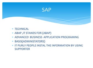 SAP


TECHNICAL
ABAP ,IT STANDS FOR (ABAP)
ADVANCED BUSINESS APPLICATION PROGRAMING
BASIS(ADMINISTATORS)
IT PURLY PEOPLE INSTAL THE INFORMATION BY USING
SUPPORTER
 