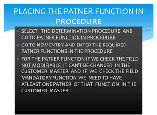 PLACING THE PATNER FUNCTION IN
          PROCEDURE
 SELECT THE DETERMINATION PROCEDURE AND
 GO TO PATNER FUNCTION IN PROCEDURE
 GO TO NEW ENTRY AND ENTER THE REQUIRED
 PATNER FUNCTIONS IN THE PROCEDURE
 FOR THE PATNER FUNCTION IF WE CHECK THE FIELD
 NOT MODIFIABLE IT CAN’T BE CHANGED IN THE
 CUSTOMER MASTER AND IF WE CHECK THE FIELD
 MANDATORY FUNCTION WE NEED TO HAVE
 ATLEAST ONE PATNER OF THAT FUNCTION IN THE
 CUSTOMER MASTER
 