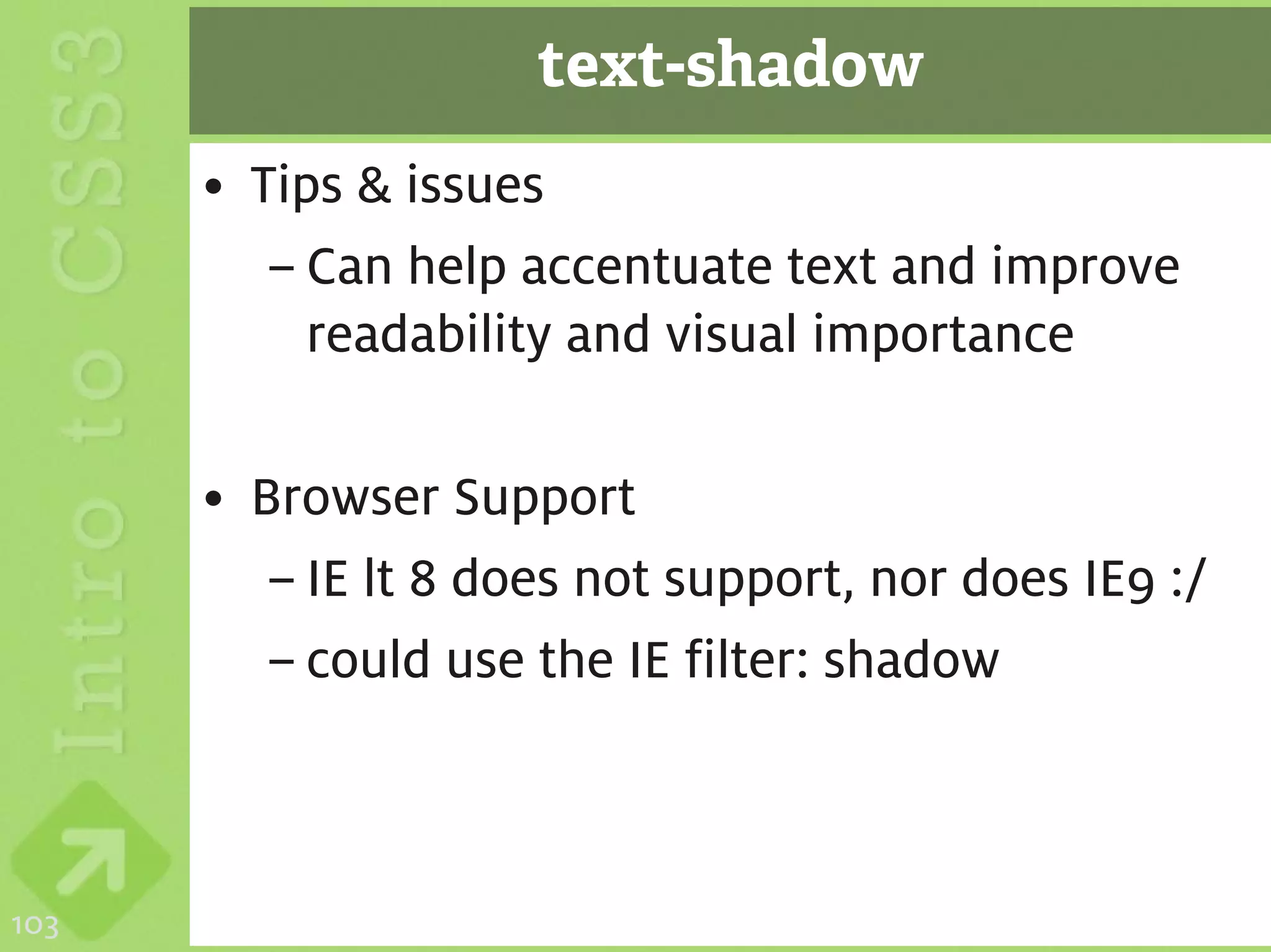 text-shadow
      • Tips & issues
         – Can help accentuate text and improve
           readability and visual importance

      • Browser Support
         – IE lt 8 does not support, nor does IE9 :/
         – could use the IE filter: shadow



103
 