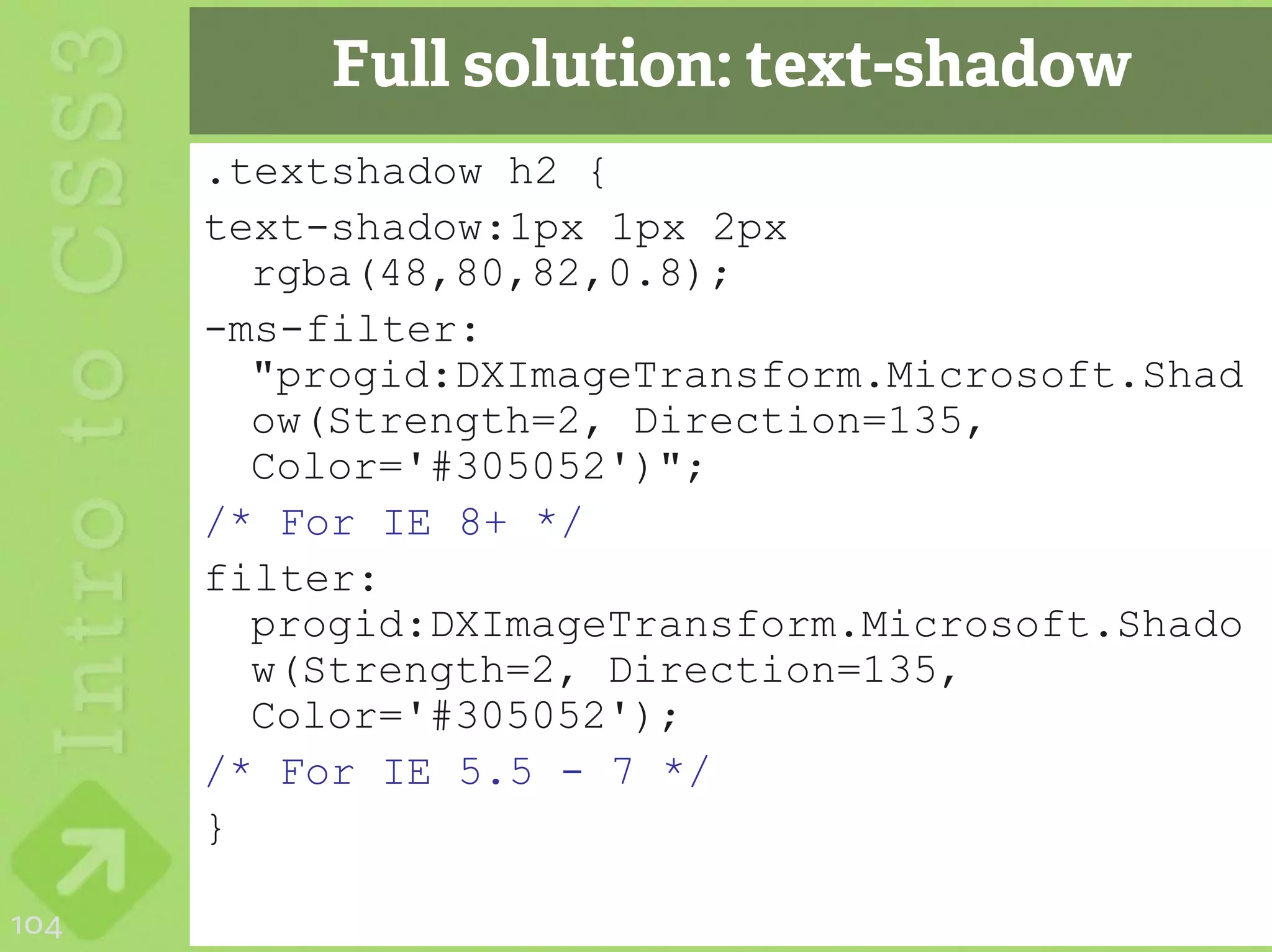 Full solution: text-shadow
      .textshadow h2 {
      text-shadow:1px 1px 2px
        rgba(48,80,82,0.8);
      -ms-filter:
        "progid:DXImageTransform.Microsoft.Shad
        ow(Strength=2, Direction=135,
        Color='#305052')";
      /* For IE 8+ */
      filter:
        progid:DXImageTransform.Microsoft.Shado
        w(Strength=2, Direction=135,
        Color='#305052');
      /* For IE 5.5 - 7 */
      }

104
 