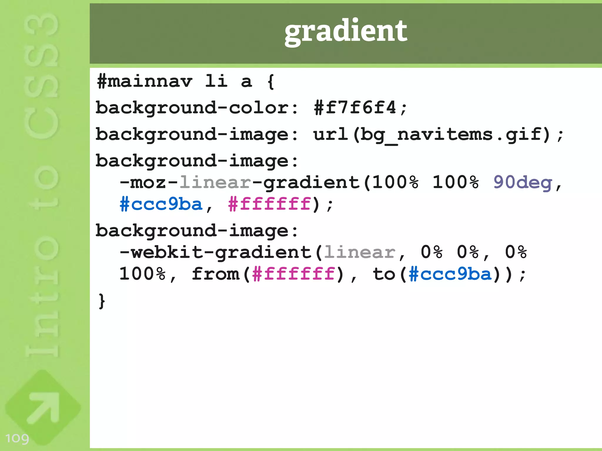 gradient
      #mainnav li a {
      background-color: #f7f6f4;
      background-image: url(bg_navitems.gif);
      background-image:
        -moz-linear-gradient(100% 100% 90deg,
        #ccc9ba, #ffffff);
      background-image:
        -webkit-gradient(linear, 0% 0%, 0%
        100%, from(#ffffff), to(#ccc9ba));
      }




109
 