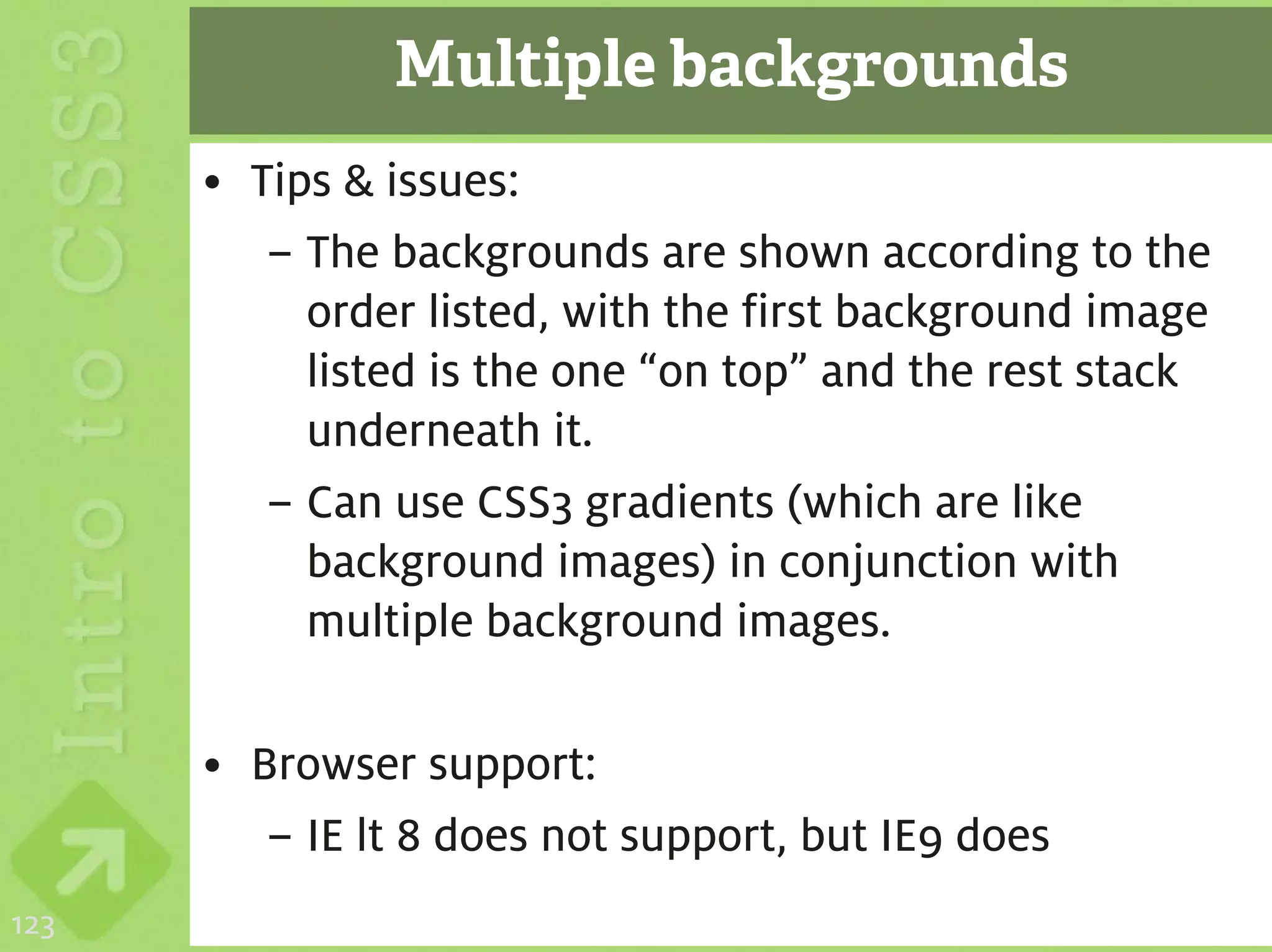Multiple backgrounds
      • Tips & issues:
         – The backgrounds are shown according to the
           order listed, with the first background image
           listed is the one “on top” and the rest stack
           underneath it.
         – Can use CSS3 gradients (which are like
           background images) in conjunction with
           multiple background images.

      • Browser support:
         – IE lt 8 does not support, but IE9 does
123
 
