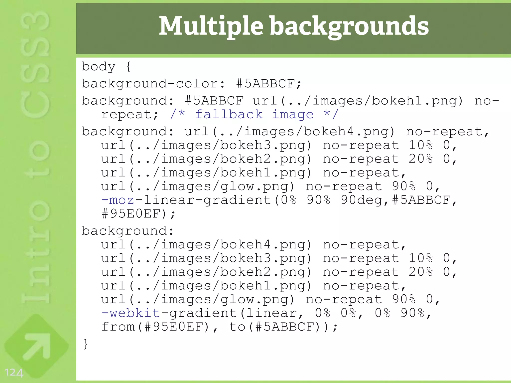 Multiple backgrounds
      body {
      background-color: #5ABBCF;
      background: #5ABBCF url(../images/bokeh1.png) no-
        repeat; /* fallback image */
      background: url(../images/bokeh4.png) no-repeat,
        url(../images/bokeh3.png) no-repeat 10% 0,
        url(../images/bokeh2.png) no-repeat 20% 0,
        url(../images/bokeh1.png) no-repeat,
        url(../images/glow.png) no-repeat 90% 0,
        -moz-linear-gradient(0% 90% 90deg,#5ABBCF,
        #95E0EF);
      background:
        url(../images/bokeh4.png) no-repeat,
        url(../images/bokeh3.png) no-repeat 10% 0,
        url(../images/bokeh2.png) no-repeat 20% 0,
        url(../images/bokeh1.png) no-repeat,
        url(../images/glow.png) no-repeat 90% 0,
        -webkit-gradient(linear, 0% 0%, 0% 90%,
        from(#95E0EF), to(#5ABBCF));
      }
124
 