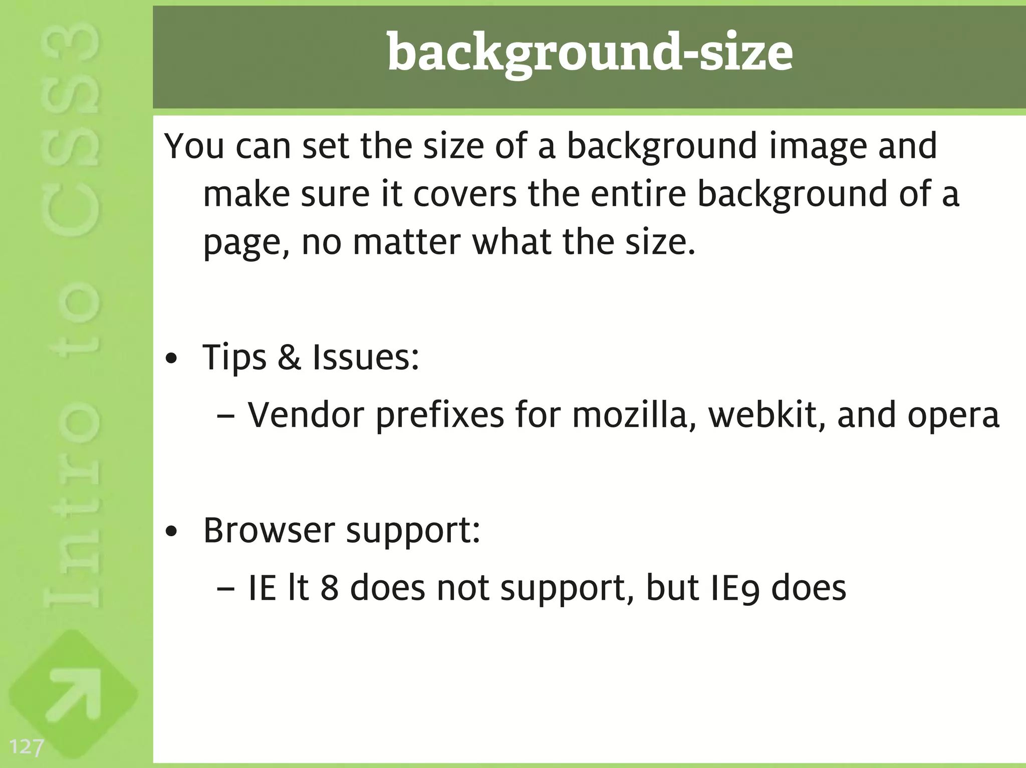 background-size
      You can set the size of a background image and
        make sure it covers the entire background of a
        page, no matter what the size.

      • Tips & Issues:
         – Vendor prefixes for mozilla, webkit, and opera

      • Browser support:
         – IE lt 8 does not support, but IE9 does


127
 