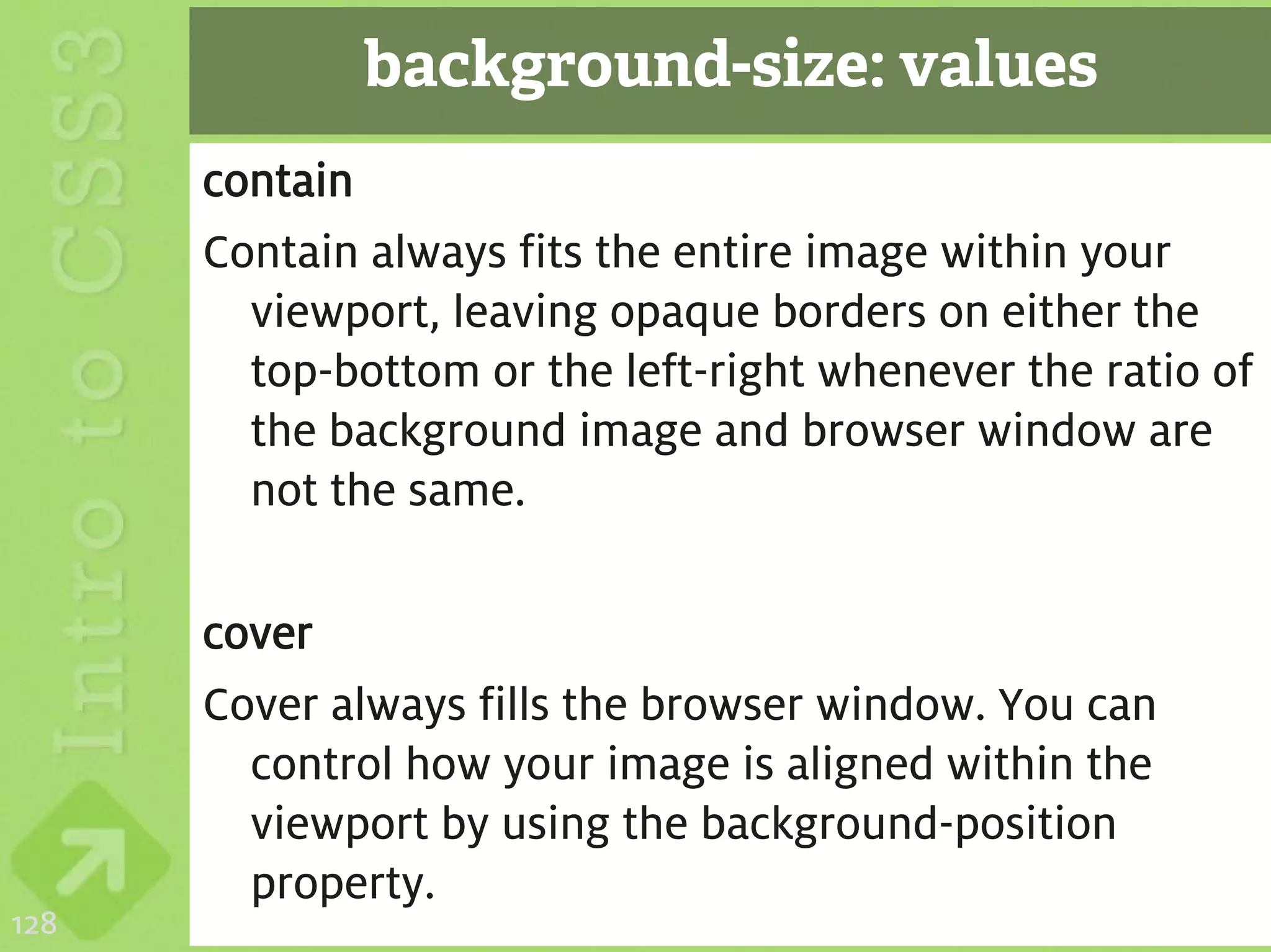 background-size: values
      contain
      Contain always fits the entire image within your
        viewport, leaving opaque borders on either the
        top-bottom or the left-right whenever the ratio of
        the background image and browser window are
        not the same.

      cover
      Cover always fills the browser window. You can
        control how your image is aligned within the
        viewport by using the background-position
        property.
128
 