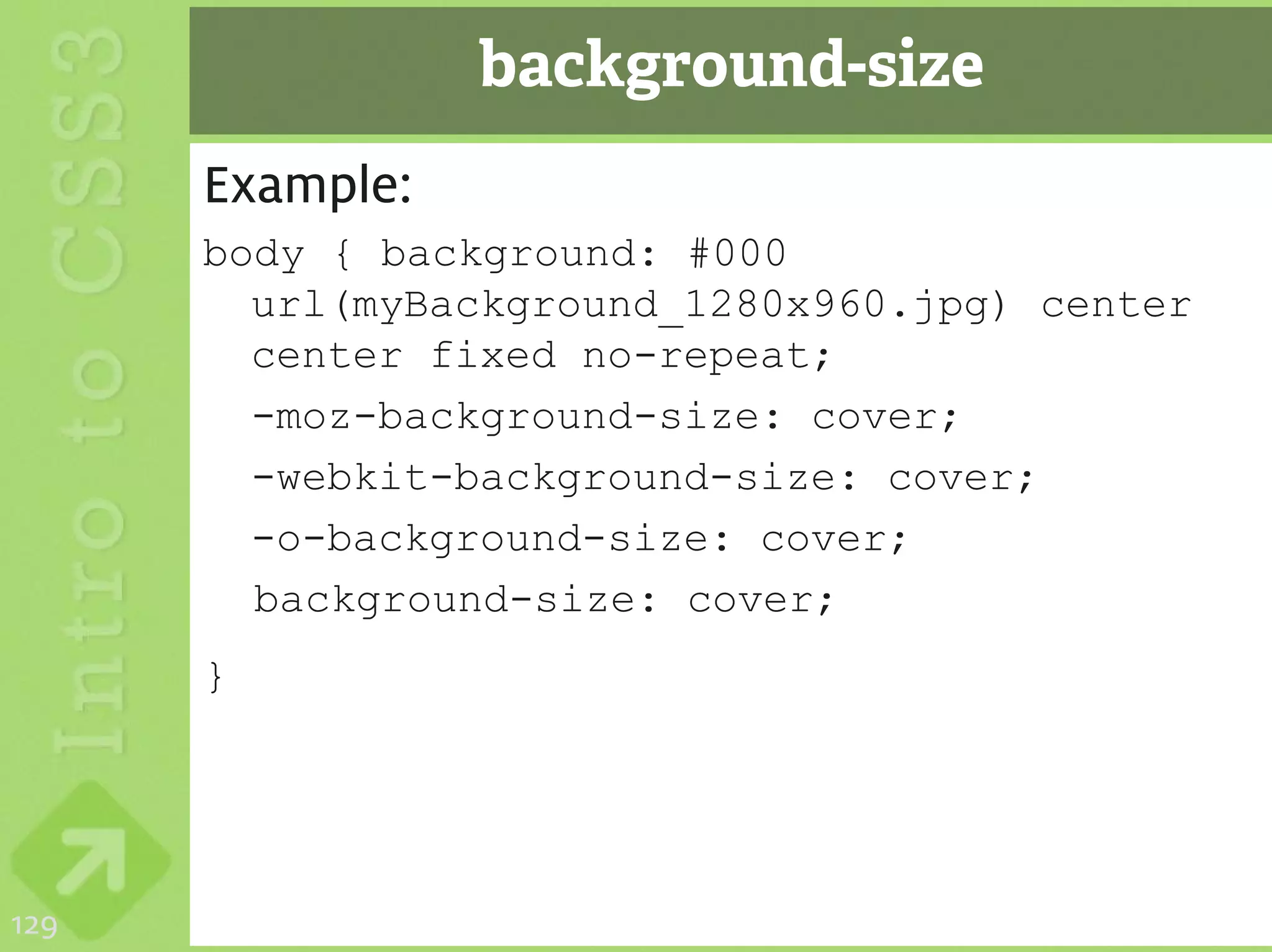 background-size
      Example:
      body { background: #000
        url(myBackground_1280x960.jpg) center
        center fixed no-repeat;
        -moz-background-size: cover;
        -webkit-background-size: cover;
        -o-background-size: cover;
        background-size: cover;
      }




129
 