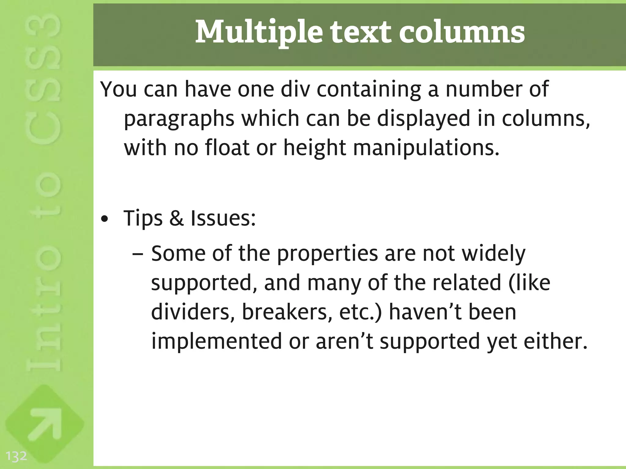 Multiple text columns
      You can have one div containing a number of
        paragraphs which can be displayed in columns,
        with no float or height manipulations.

      • Tips & Issues:
         – Some of the properties are not widely
           supported, and many of the related (like
           dividers, breakers, etc.) haven’t been
           implemented or aren’t supported yet either.



132
 