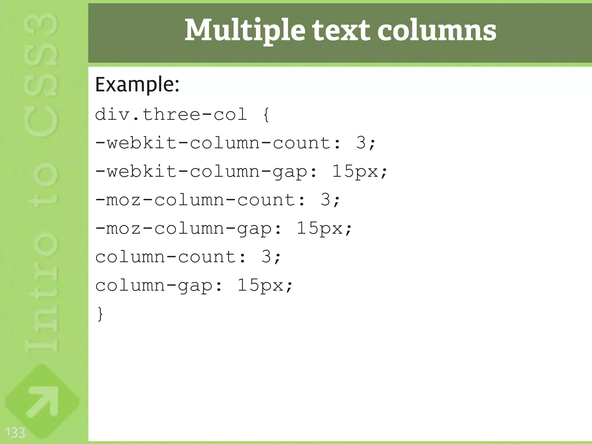 Multiple text columns
      Example:
      div.three-col {
      -webkit-column-count: 3;
      -webkit-column-gap: 15px;
      -moz-column-count: 3;
      -moz-column-gap: 15px;
      column-count: 3;
      column-gap: 15px;
      }




133
 