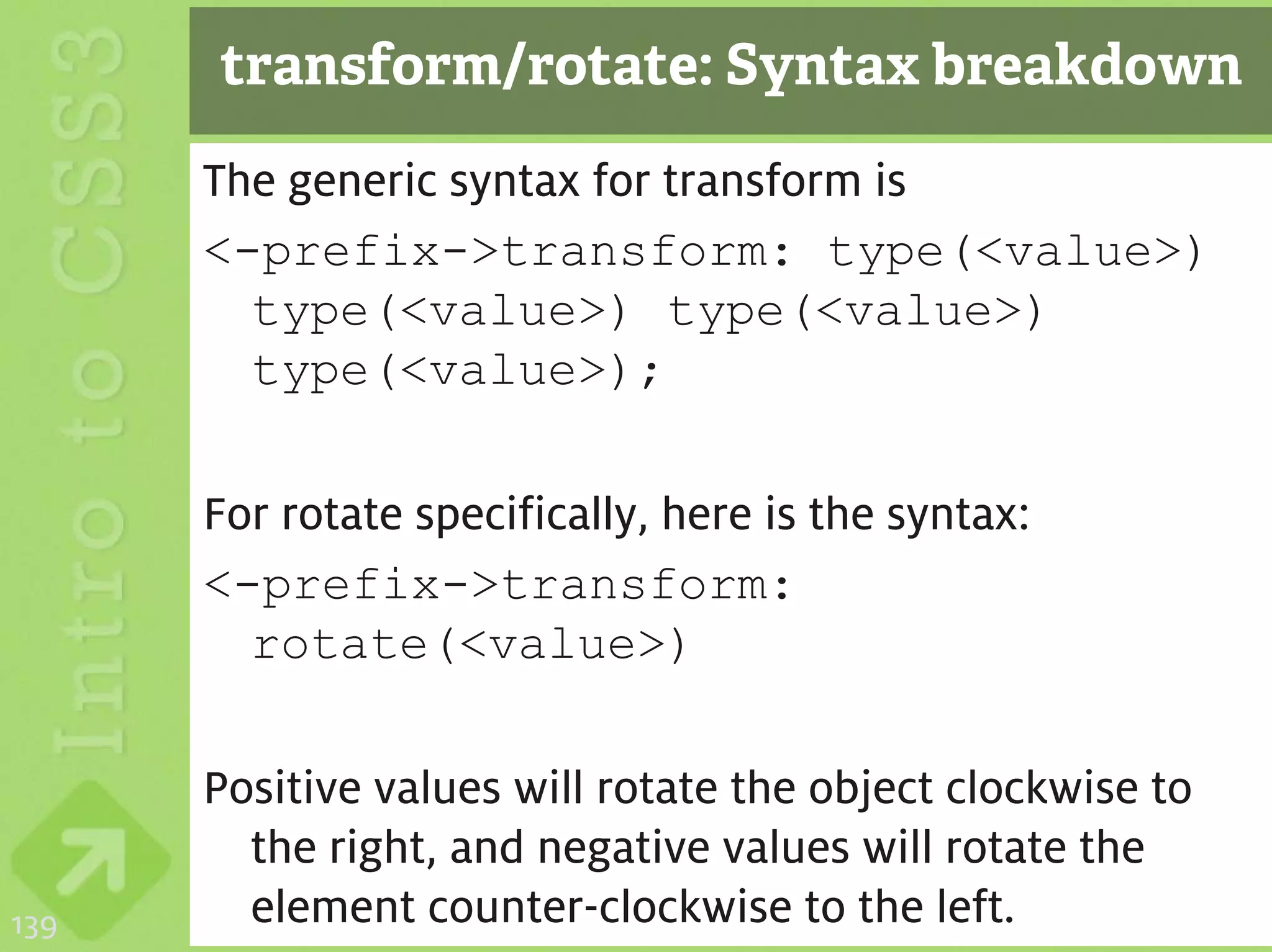 transform/rotate: Syntax breakdown
      The generic syntax for transform is
      <-prefix->transform: type(<value>)
        type(<value>) type(<value>)
        type(<value>);

      For rotate specifically, here is the syntax:
      <-prefix->transform:
        rotate(<value>)

      Positive values will rotate the object clockwise to
        the right, and negative values will rotate the
139     element counter-clockwise to the left.
 