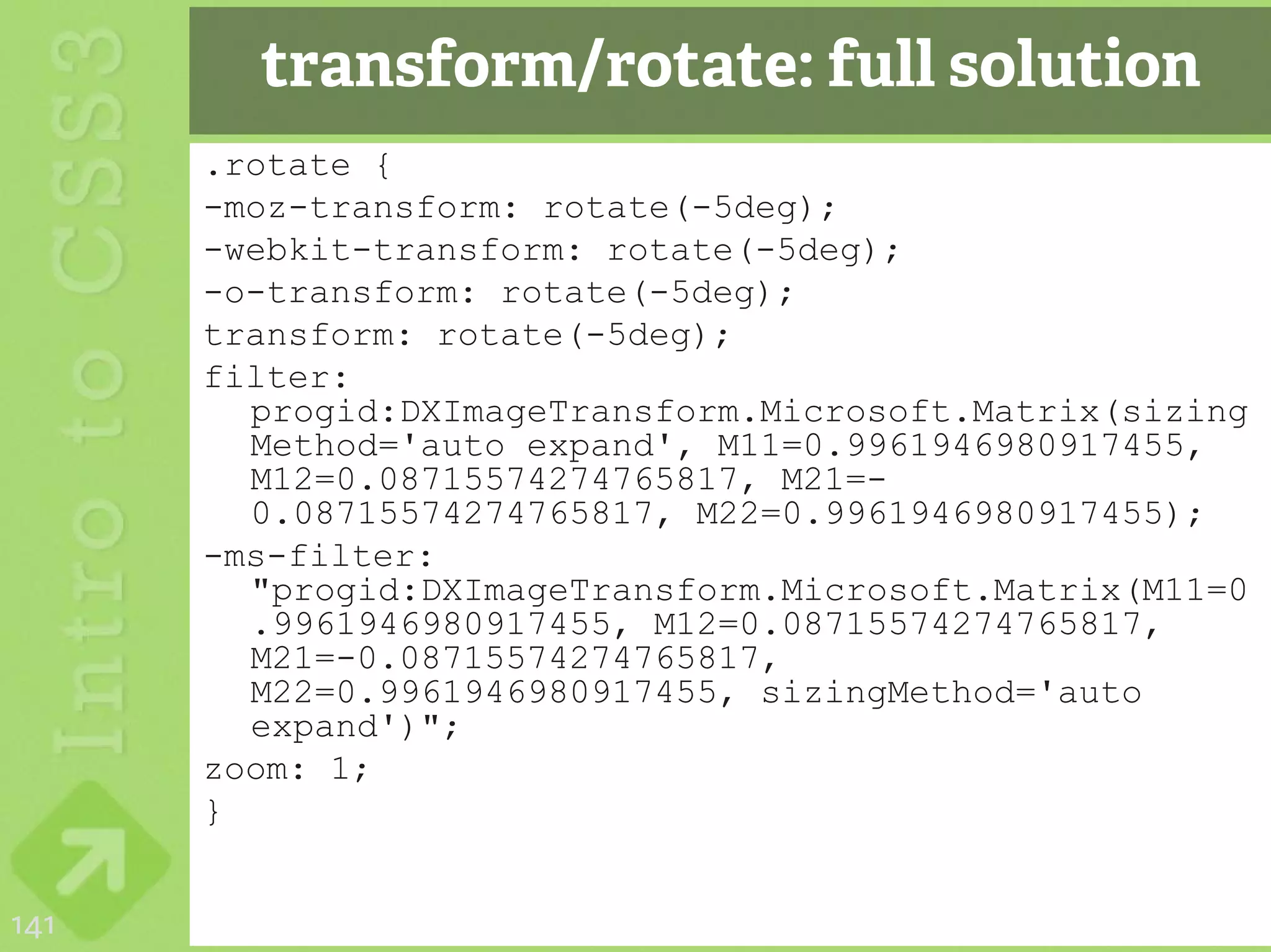 transform/rotate: full solution
      .rotate {
      -moz-transform: rotate(-5deg);
      -webkit-transform: rotate(-5deg);
      -o-transform: rotate(-5deg);
      transform: rotate(-5deg);
      filter:
        progid:DXImageTransform.Microsoft.Matrix(sizing
        Method='auto expand', M11=0.9961946980917455,
        M12=0.08715574274765817, M21=-
        0.08715574274765817, M22=0.9961946980917455);
      -ms-filter:
        "progid:DXImageTransform.Microsoft.Matrix(M11=0
        .9961946980917455, M12=0.08715574274765817,
        M21=-0.08715574274765817,
        M22=0.9961946980917455, sizingMethod='auto
        expand')";
      zoom: 1;
      }


141
 