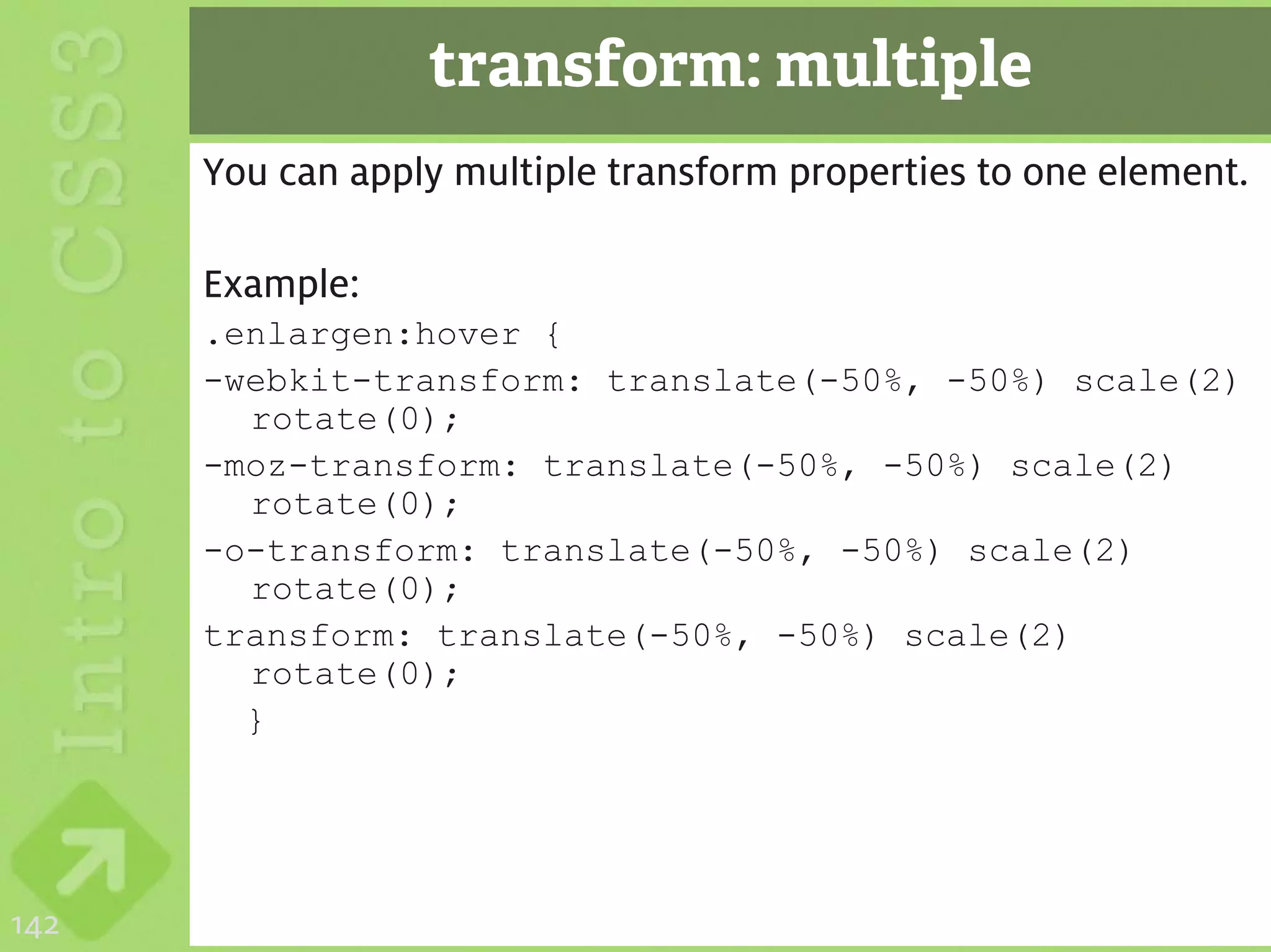 transform: multiple
      You can apply multiple transform properties to one element.

      Example:
      .enlargen:hover {
      -webkit-transform: translate(-50%, -50%) scale(2)
        rotate(0);
      -moz-transform: translate(-50%, -50%) scale(2)
        rotate(0);
      -o-transform: translate(-50%, -50%) scale(2)
        rotate(0);
      transform: translate(-50%, -50%) scale(2)
        rotate(0);
        }




142
 