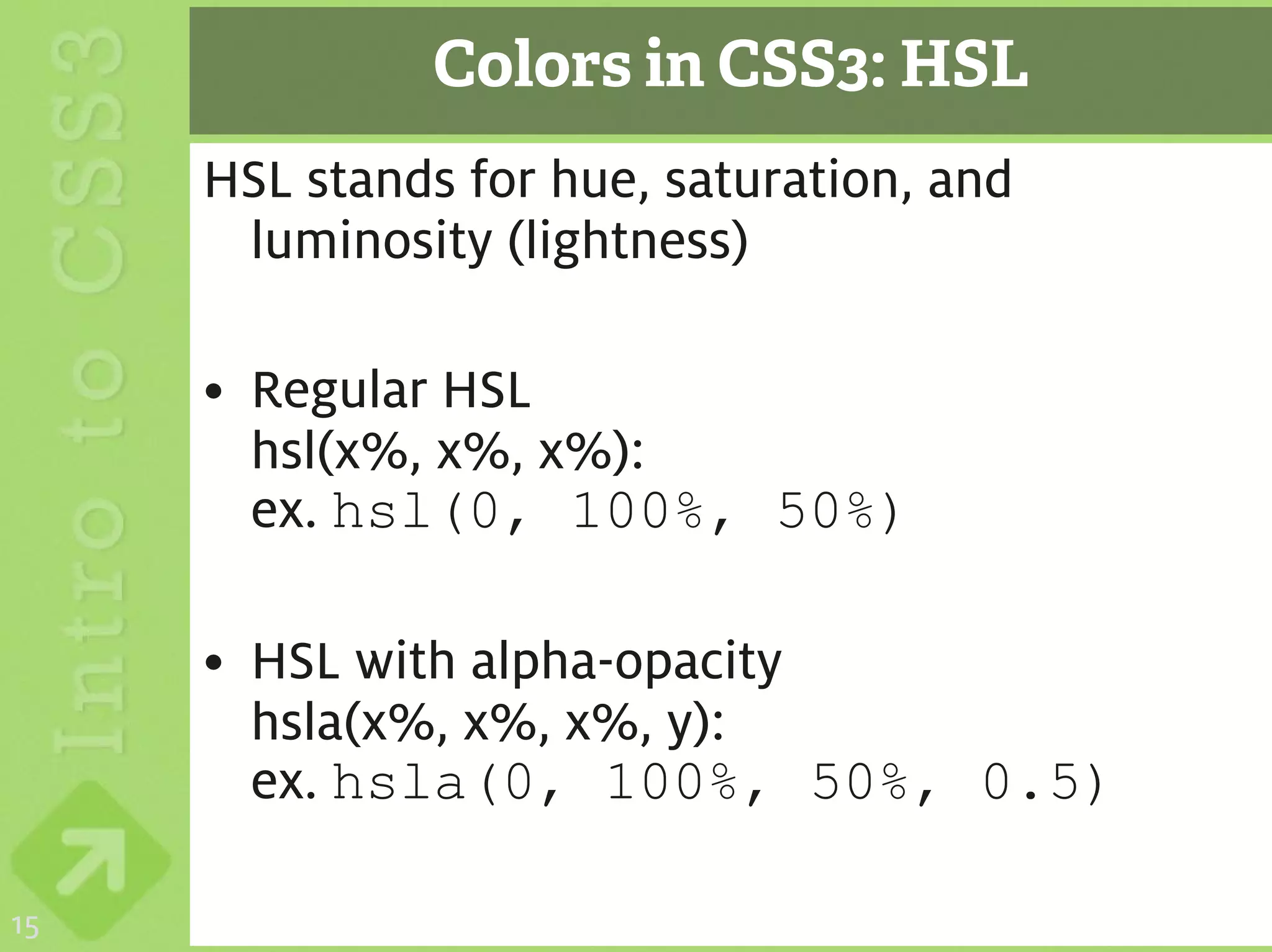 Colors in CSS3: HSL
     HSL stands for hue, saturation, and
      luminosity (lightness)

     • Regular HSL
       hsl(x%, x%, x%):
       ex. hsl(0, 100%, 50%)

     • HSL with alpha-opacity
       hsla(x%, x%, x%, y):
       ex. hsla(0, 100%, 50%, 0.5)

15
 