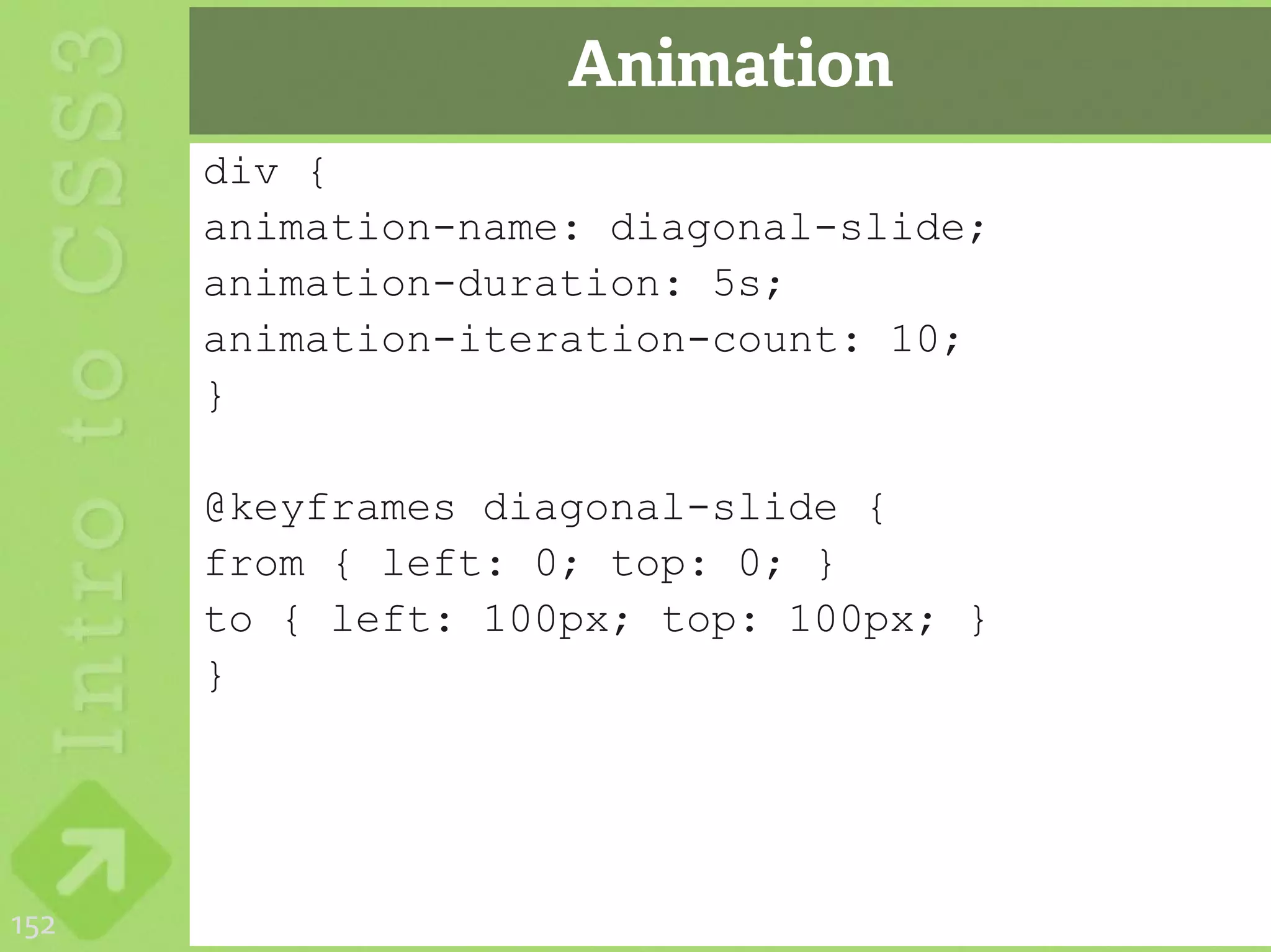 Animation
      div {
      animation-name: diagonal-slide;
      animation-duration: 5s;
      animation-iteration-count: 10;
      }

      @keyframes diagonal-slide {
      from { left: 0; top: 0; }
      to { left: 100px; top: 100px; }
      }




152
 