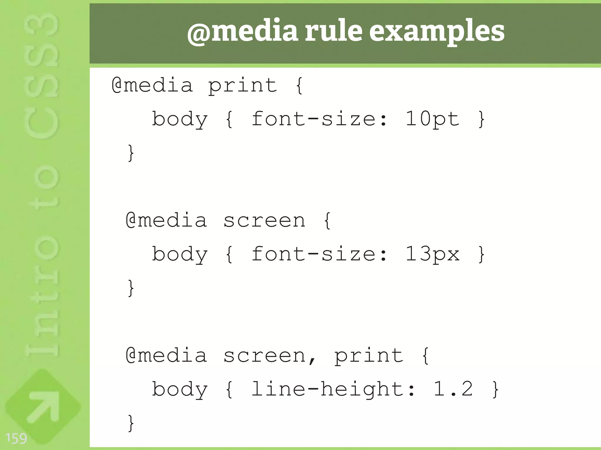 @media rule examples
      @media print {
         body { font-size: 10pt }
       }

       @media screen {
         body { font-size: 13px }
       }

       @media screen, print {
         body { line-height: 1.2 }
       }
159
 