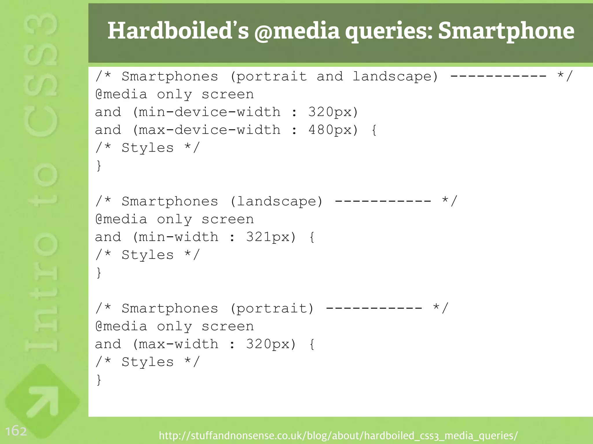 Hardboiled’s @media queries: Smartphone
      /* Smartphones (portrait and landscape) ----------- */
      @media only screen
      and (min-device-width : 320px)
      and (max-device-width : 480px) {
      /* Styles */
      }

      /* Smartphones (landscape) ----------- */
      @media only screen
      and (min-width : 321px) {
      /* Styles */
      }

      /* Smartphones (portrait) ----------- */
      @media only screen
      and (max-width : 320px) {
      /* Styles */
      }


162          http://stuffandnonsense.co.uk/blog/about/hardboiled_css3_media_queries/
 