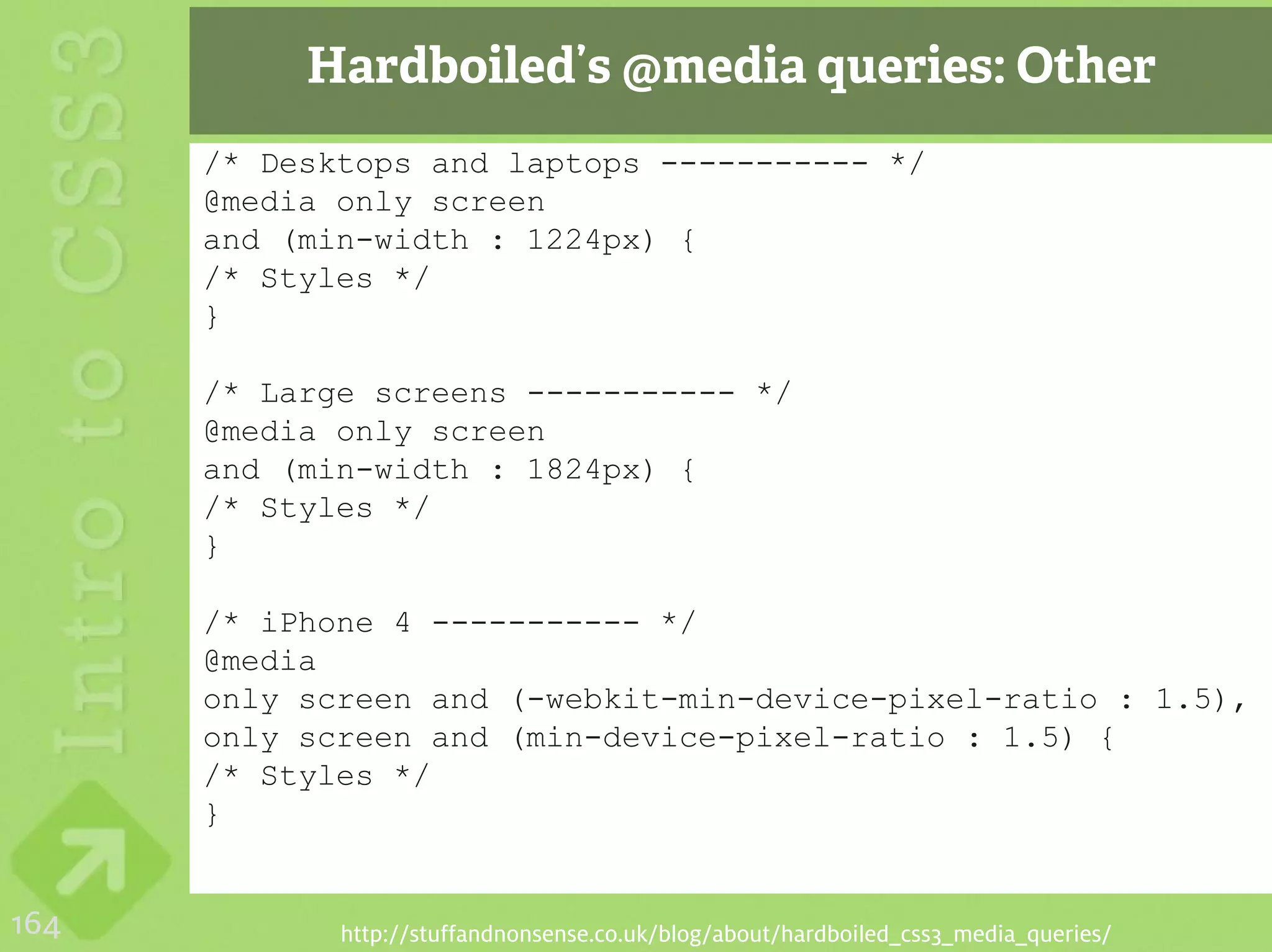 Hardboiled’s @media queries: Other
      /* Desktops and laptops ----------- */
      @media only screen
      and (min-width : 1224px) {
      /* Styles */
      }

      /* Large screens ----------- */
      @media only screen
      and (min-width : 1824px) {
      /* Styles */
      }

      /* iPhone 4 ----------- */
      @media
      only screen and (-webkit-min-device-pixel-ratio : 1.5),
      only screen and (min-device-pixel-ratio : 1.5) {
      /* Styles */
      }


164          http://stuffandnonsense.co.uk/blog/about/hardboiled_css3_media_queries/
 