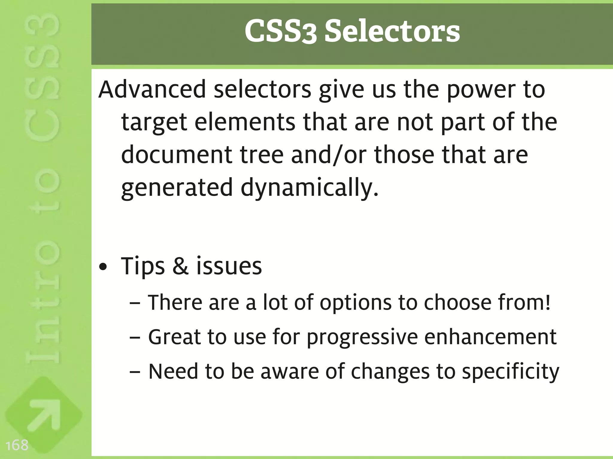 CSS3 Selectors
      Advanced selectors give us the power to
       target elements that are not part of the
       document tree and/or those that are
       generated dynamically.

      • Tips & issues
        – There are a lot of options to choose from!
        – Great to use for progressive enhancement
        – Need to be aware of changes to specificity

168
 