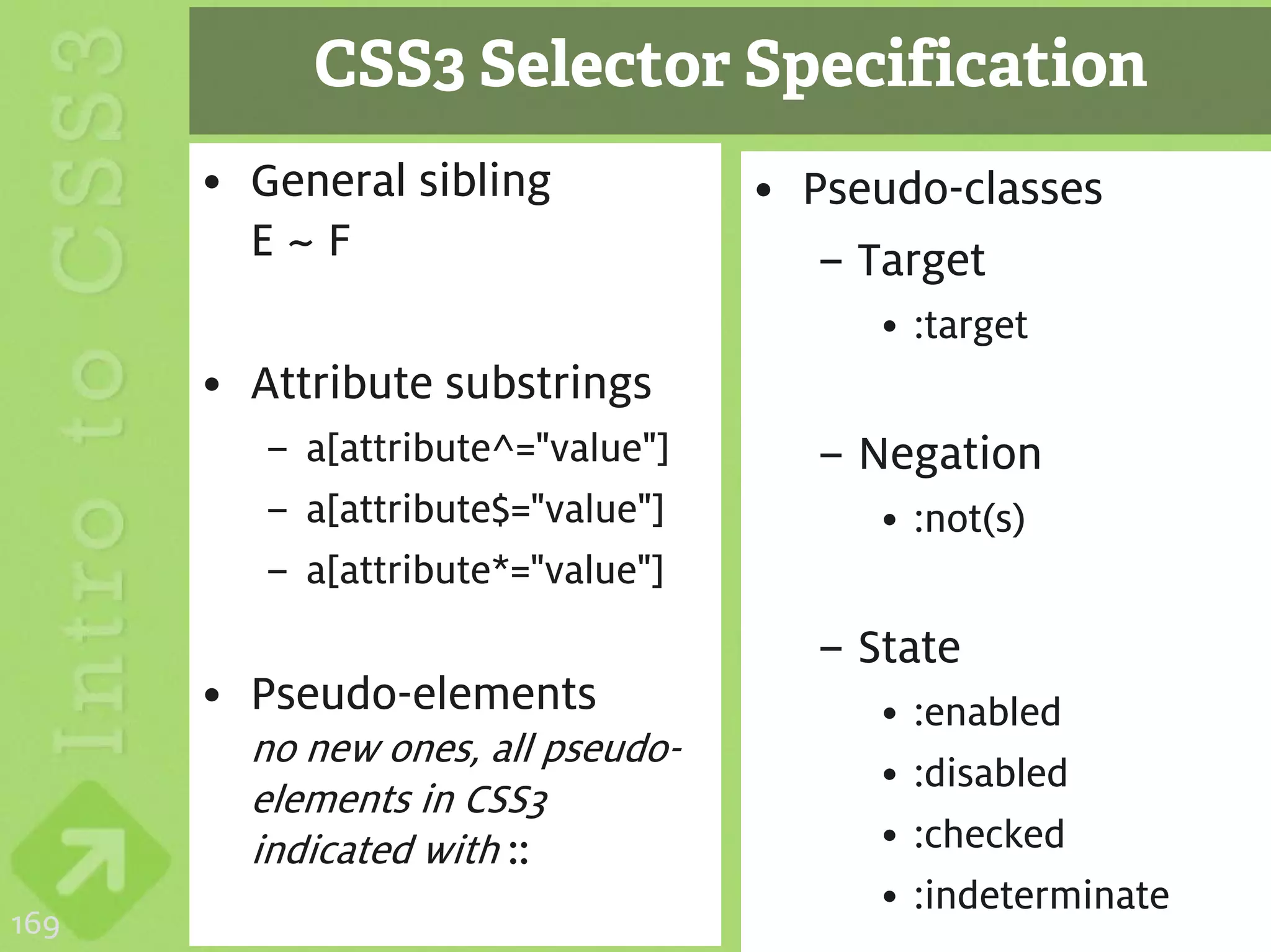 CSS3 Selector Specification
      • General sibling            • Pseudo-classes
        E~F                           – Target
                                        • :target
      • Attribute substrings
         – a[attribute^="value"]     – Negation
         – a[attribute$="value"]        • :not(s)
         – a[attribute*="value"]
                                     – State
      • Pseudo-elements                 •   :enabled
        no new ones, all pseudo-
                                        •   :disabled
        elements in CSS3
        indicated with ::               •   :checked
                                        •   :indeterminate
169
 
