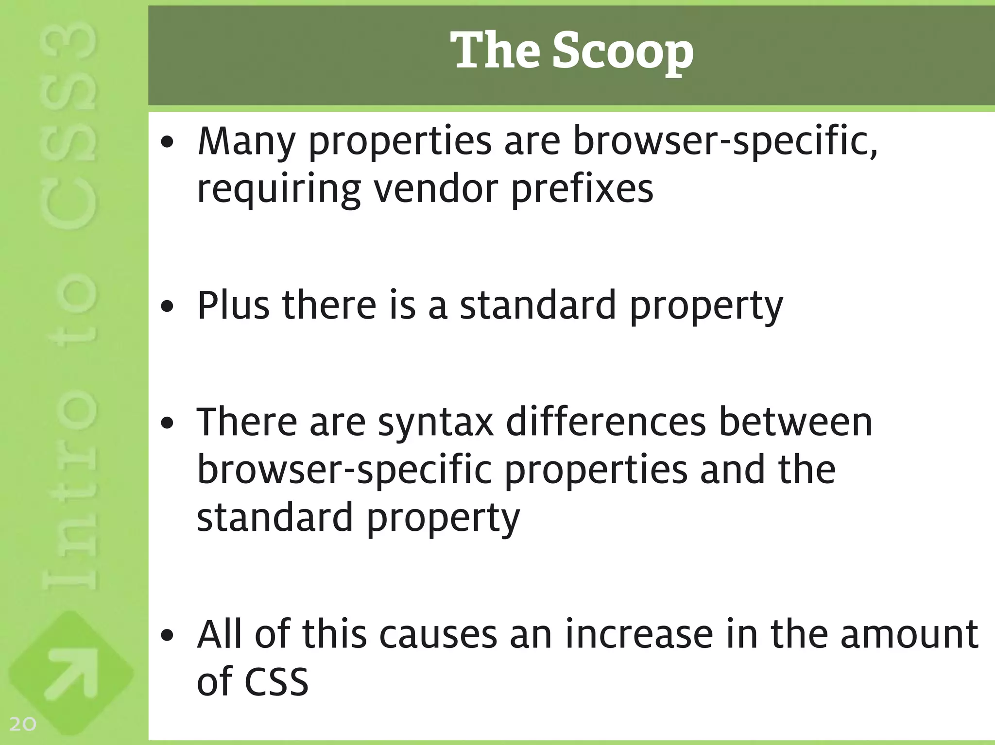 The Scoop
     • Many properties are browser-specific,
       requiring vendor prefixes

     • Plus there is a standard property

     • There are syntax differences between
       browser-specific properties and the
       standard property

     • All of this causes an increase in the amount
       of CSS
20
 