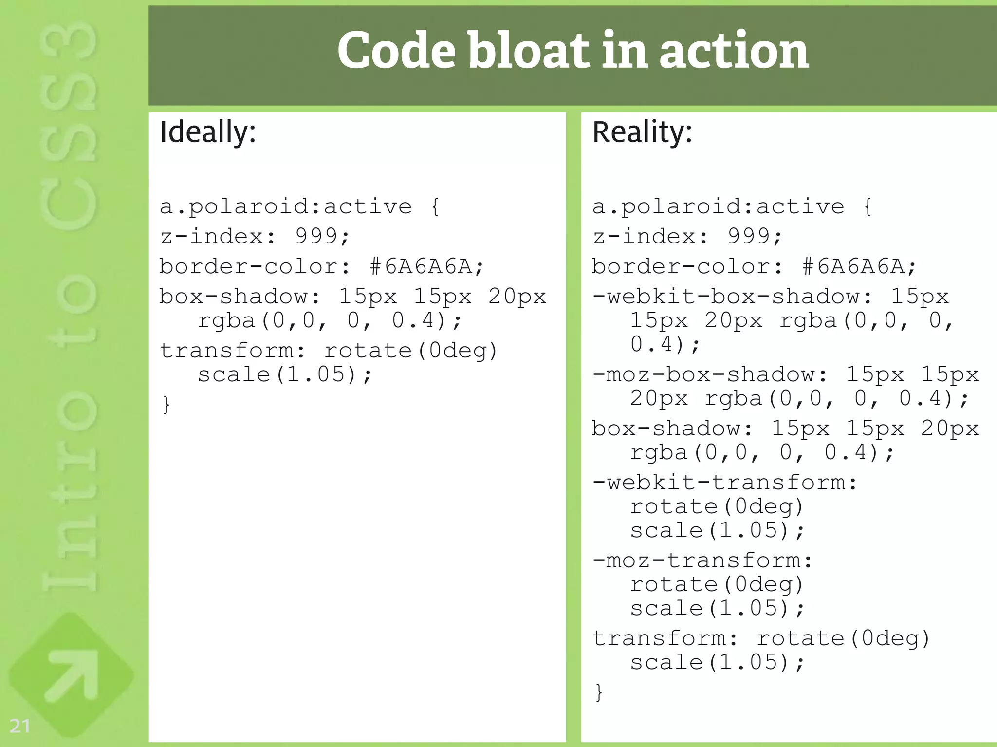 Code bloat in action
     Ideally:                     Reality:

     a.polaroid:active {          a.polaroid:active {
     z-index: 999;                z-index: 999;
     border-color: #6A6A6A;       border-color: #6A6A6A;
     box-shadow: 15px 15px 20px   -webkit-box-shadow: 15px
        rgba(0,0, 0, 0.4);           15px 20px rgba(0,0, 0,
     transform: rotate(0deg)         0.4);
        scale(1.05);              -moz-box-shadow: 15px 15px
     }                               20px rgba(0,0, 0, 0.4);
                                  box-shadow: 15px 15px 20px
                                     rgba(0,0, 0, 0.4);
                                  -webkit-transform:
                                     rotate(0deg)
                                     scale(1.05);
                                  -moz-transform:
                                     rotate(0deg)
                                     scale(1.05);
                                  transform: rotate(0deg)
                                     scale(1.05);
                                  }
21
 