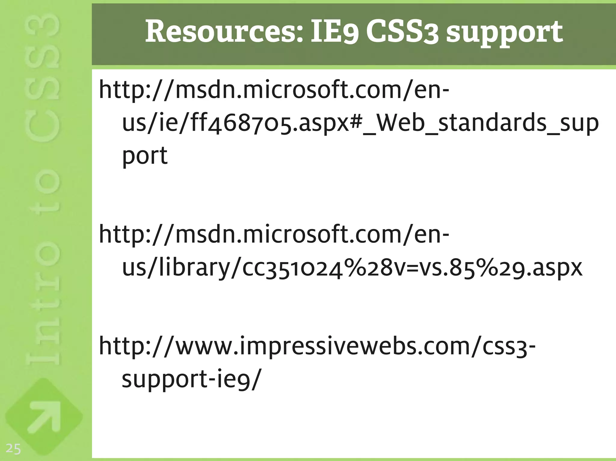 Resources: IE9 CSS3 support
     http://msdn.microsoft.com/en-
       us/ie/ff468705.aspx#_Web_standards_sup
       port

     http://msdn.microsoft.com/en-
       us/library/cc351024%28v=vs.85%29.aspx

     http://www.impressivewebs.com/css3-
       support-ie9/

25
 