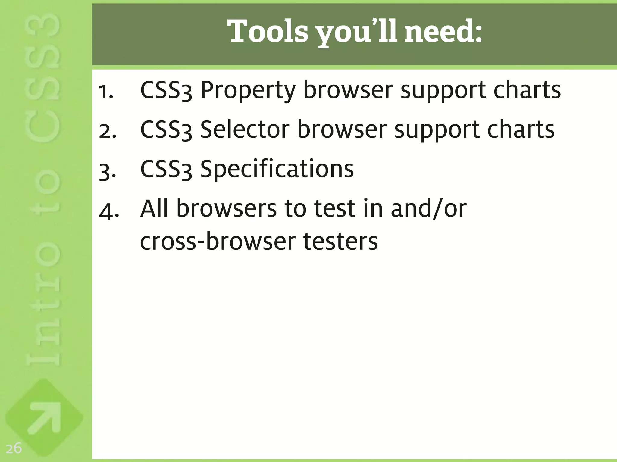 Tools you’ll need:
     1.   CSS3 Property browser support charts
     2.   CSS3 Selector browser support charts
     3.   CSS3 Specifications
     4.   All browsers to test in and/or
          cross-browser testers




26
 