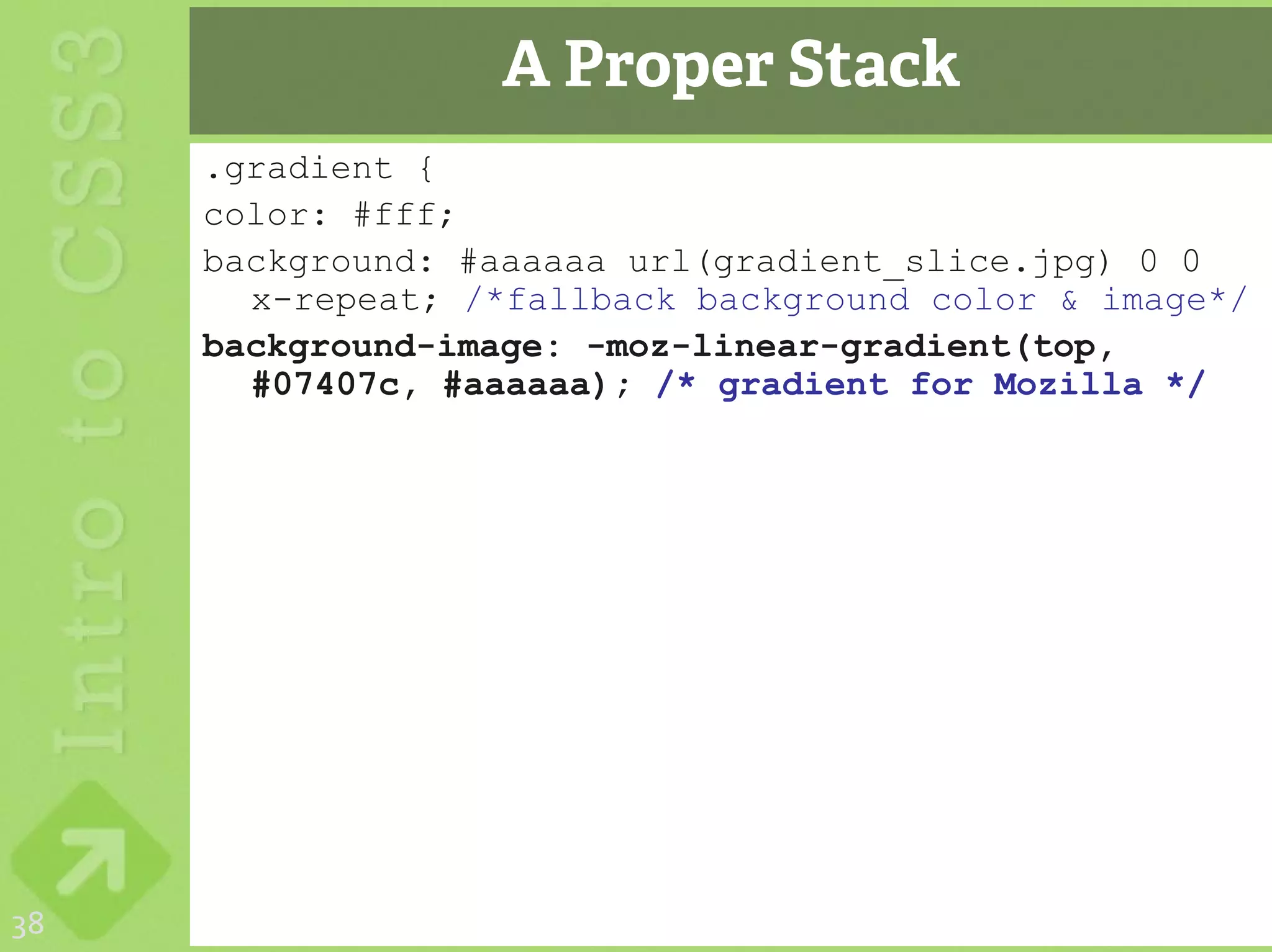 A Proper Stack
     .gradient {
     color: #fff;
     background: #aaaaaa url(gradient_slice.jpg) 0 0
       x-repeat; /*fallback background color & image*/
     background-image: -moz-linear-gradient(top,
       #07407c, #aaaaaa); /* gradient for Mozilla */




38
 