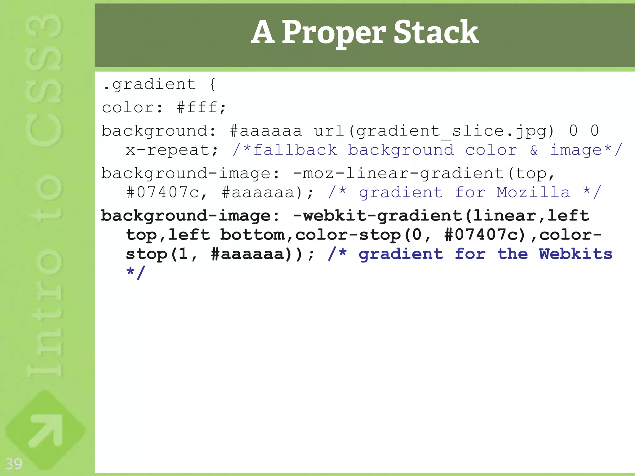 A Proper Stack
     .gradient {
     color: #fff;
     background: #aaaaaa url(gradient_slice.jpg) 0 0
       x-repeat; /*fallback background color & image*/
     background-image: -moz-linear-gradient(top,
       #07407c, #aaaaaa); /* gradient for Mozilla */
     background-image: -webkit-gradient(linear,left
       top,left bottom,color-stop(0, #07407c),color-
       stop(1, #aaaaaa)); /* gradient for the Webkits
       */




39
 