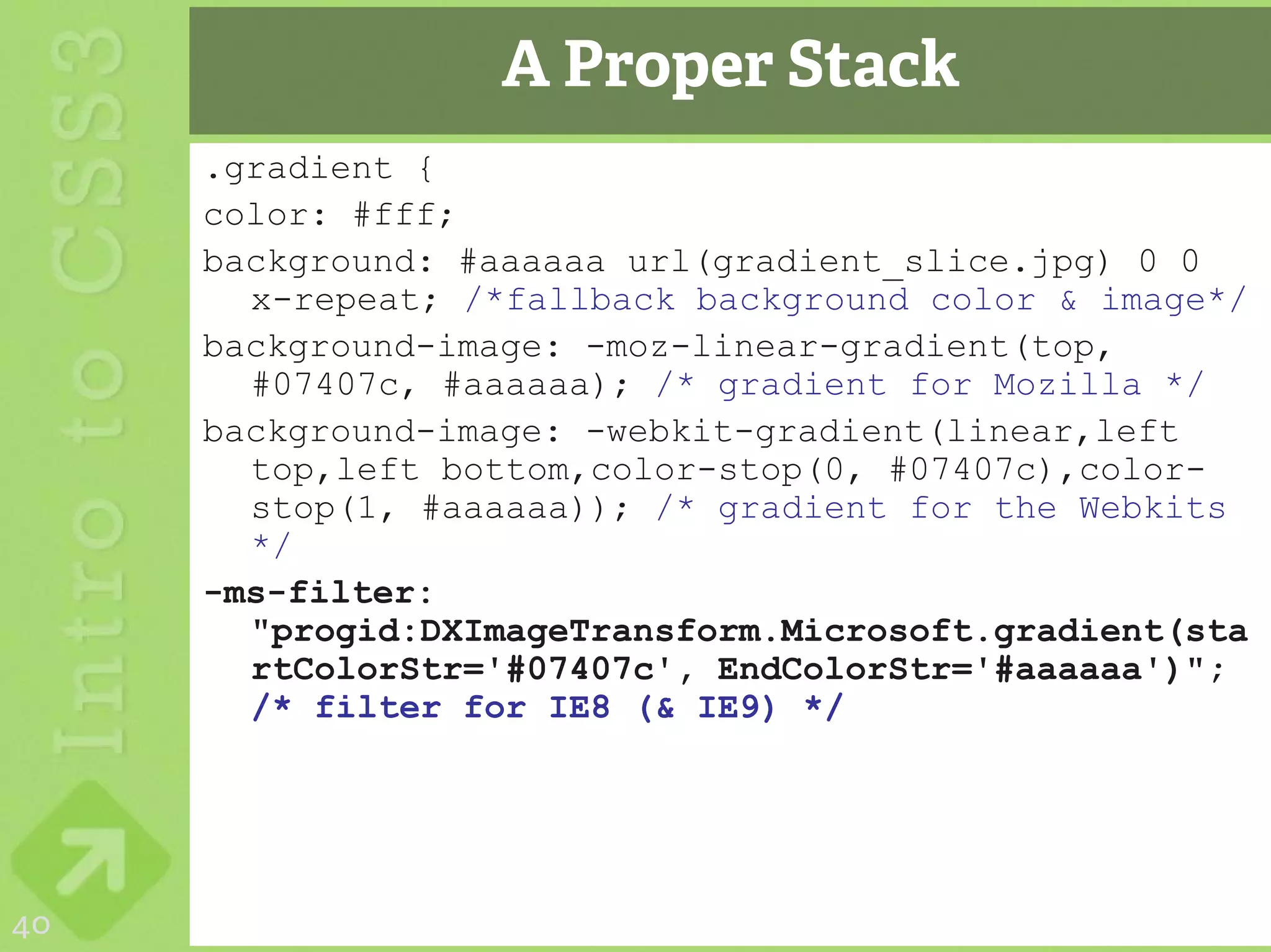 A Proper Stack
     .gradient {
     color: #fff;
     background: #aaaaaa url(gradient_slice.jpg) 0 0
       x-repeat; /*fallback background color & image*/
     background-image: -moz-linear-gradient(top,
       #07407c, #aaaaaa); /* gradient for Mozilla */
     background-image: -webkit-gradient(linear,left
       top,left bottom,color-stop(0, #07407c),color-
       stop(1, #aaaaaa)); /* gradient for the Webkits
       */
     -ms-filter:
       "progid:DXImageTransform.Microsoft.gradient(sta
       rtColorStr='#07407c', EndColorStr='#aaaaaa')";
       /* filter for IE8 (& IE9) */




40
 