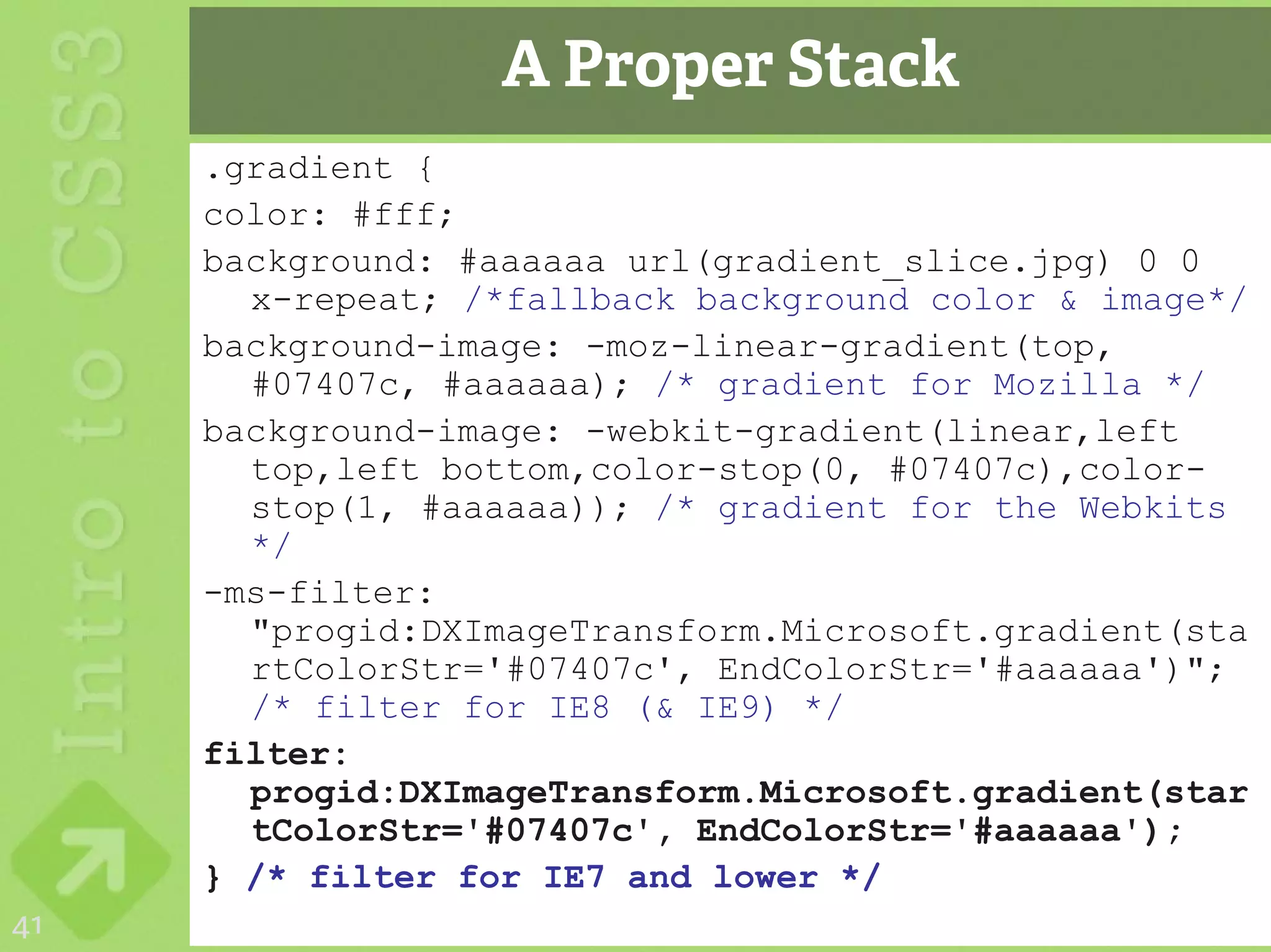 A Proper Stack
     .gradient {
     color: #fff;
     background: #aaaaaa url(gradient_slice.jpg) 0 0
       x-repeat; /*fallback background color & image*/
     background-image: -moz-linear-gradient(top,
       #07407c, #aaaaaa); /* gradient for Mozilla */
     background-image: -webkit-gradient(linear,left
       top,left bottom,color-stop(0, #07407c),color-
       stop(1, #aaaaaa)); /* gradient for the Webkits
       */
     -ms-filter:
       "progid:DXImageTransform.Microsoft.gradient(sta
       rtColorStr='#07407c', EndColorStr='#aaaaaa')";
       /* filter for IE8 (& IE9) */
     filter:
       progid:DXImageTransform.Microsoft.gradient(star
       tColorStr='#07407c', EndColorStr='#aaaaaa');
     } /* filter for IE7 and lower */
41
 