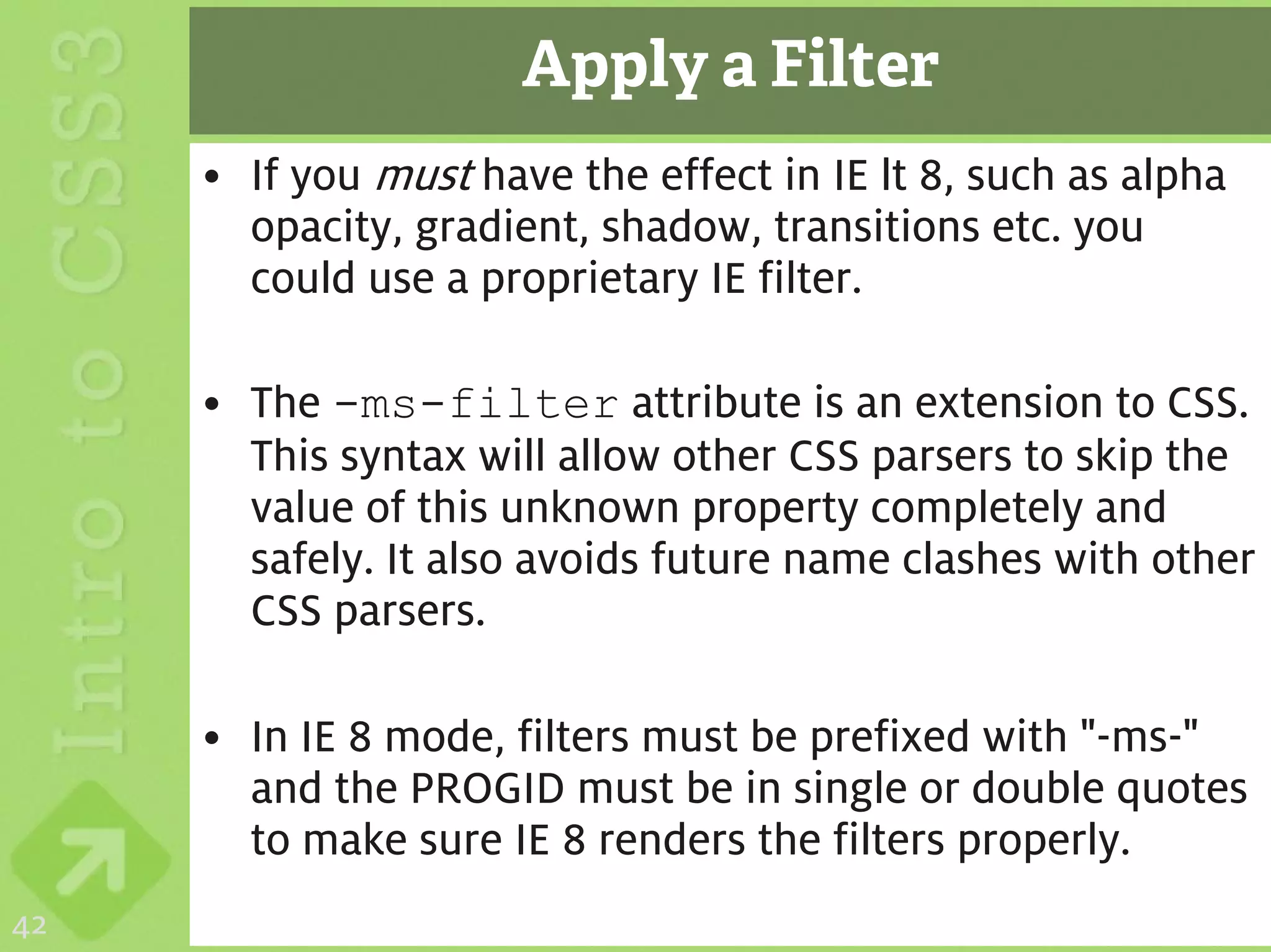 Apply a Filter
     • If you must have the effect in IE lt 8, such as alpha
       opacity, gradient, shadow, transitions etc. you
       could use a proprietary IE filter.

     • The -ms-filter attribute is an extension to CSS.
       This syntax will allow other CSS parsers to skip the
       value of this unknown property completely and
       safely. It also avoids future name clashes with other
       CSS parsers.

     • In IE 8 mode, filters must be prefixed with "-ms-"
       and the PROGID must be in single or double quotes
       to make sure IE 8 renders the filters properly.
42
 