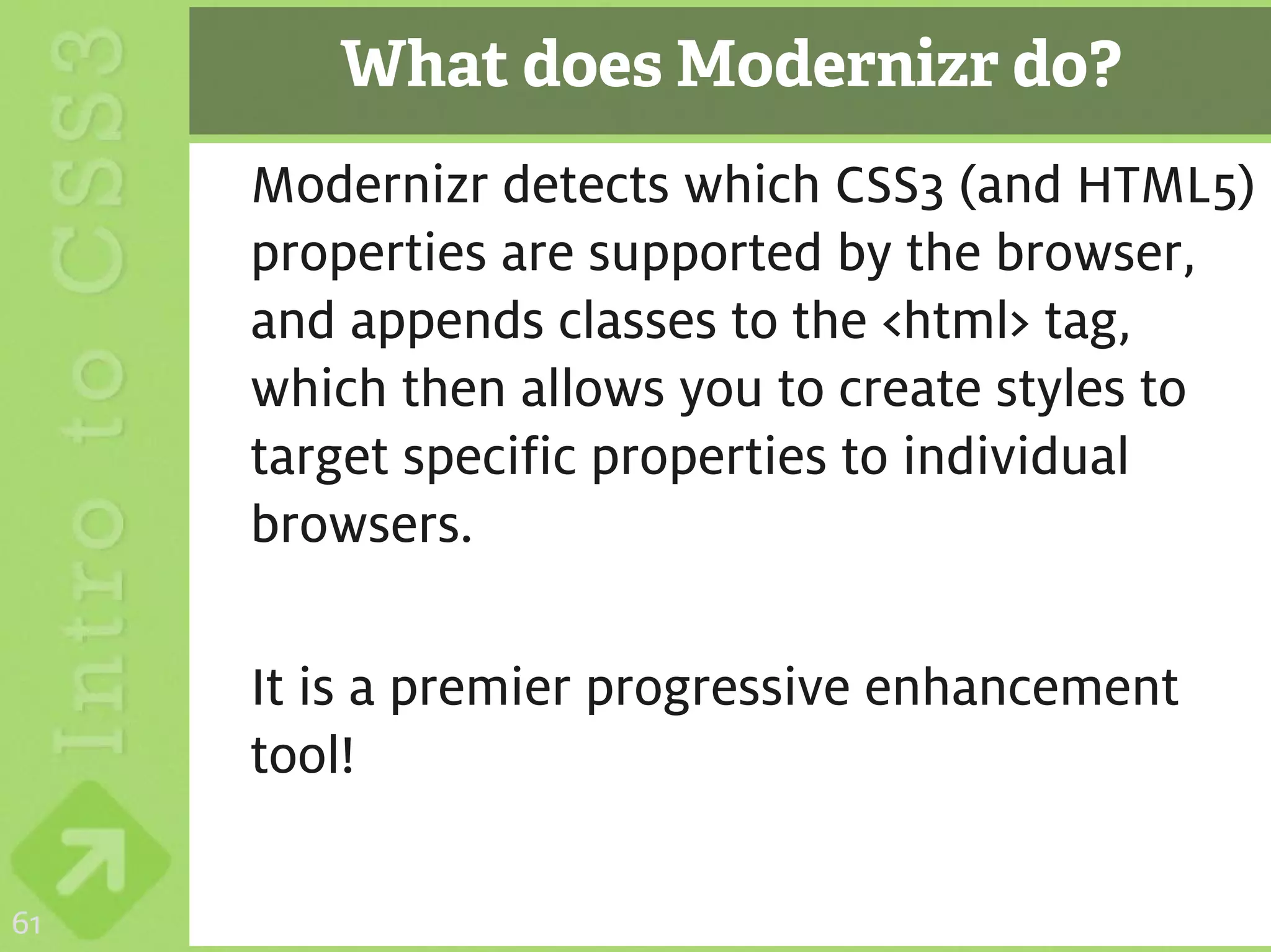 What does Modernizr do?
     Modernizr detects which CSS3 (and HTML5)
     properties are supported by the browser,
     and appends classes to the <html> tag,
     which then allows you to create styles to
     target specific properties to individual
     browsers.

     It is a premier progressive enhancement
     tool!

61
 