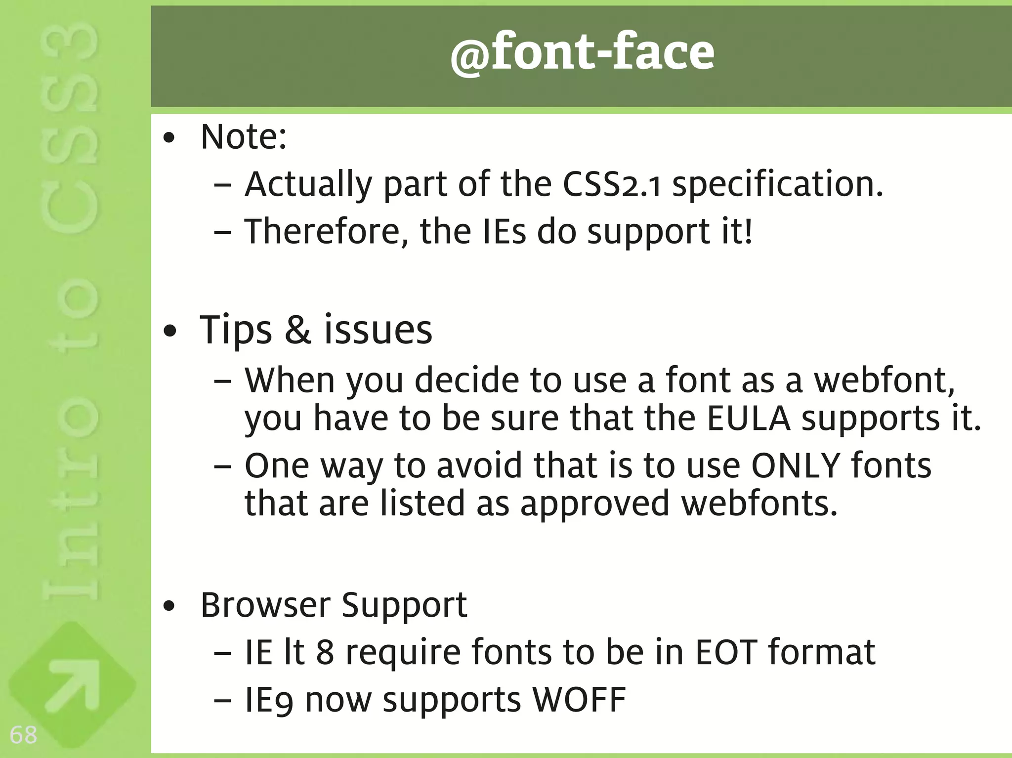 @font-face
     • Note:
       – Actually part of the CSS2.1 specification.
       – Therefore, the IEs do support it!

     • Tips & issues
        – When you decide to use a font as a webfont,
          you have to be sure that the EULA supports it.
        – One way to avoid that is to use ONLY fonts
          that are listed as approved webfonts.

     • Browser Support
        – IE lt 8 require fonts to be in EOT format
        – IE9 now supports WOFF
68
 